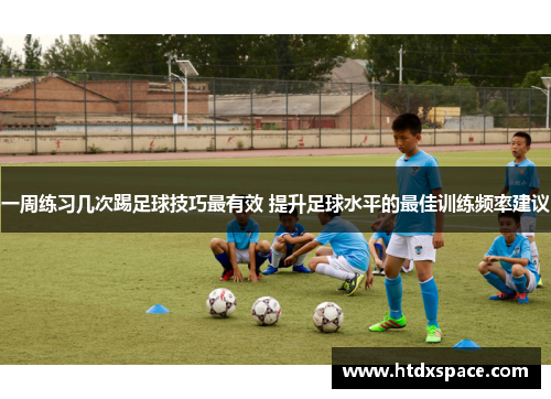 一周练习几次踢足球技巧最有效 提升足球水平的最佳训练频率建议
