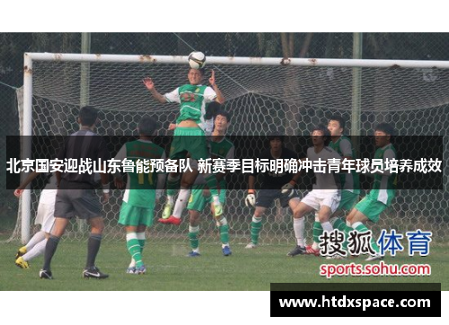 北京国安迎战山东鲁能预备队 新赛季目标明确冲击青年球员培养成效