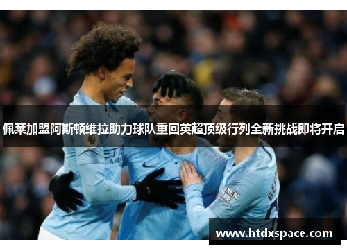 佩莱加盟阿斯顿维拉助力球队重回英超顶级行列全新挑战即将开启